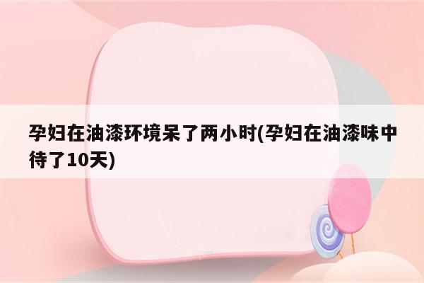 孕妇在油漆环境呆了两小时(孕妇在油漆味中待了10天)