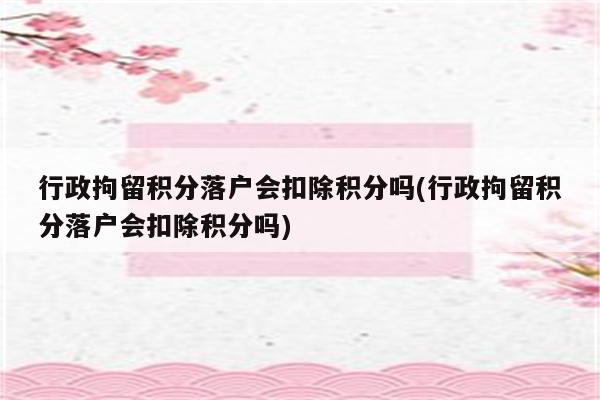 行政拘留积分落户会扣除积分吗(行政拘留积分落户会扣除积分吗)