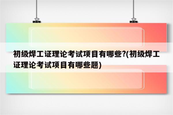 初级焊工证理论考试项目有哪些?(初级焊工证理论考试项目有哪些题)