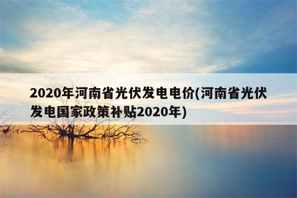 2020年河南省光伏发电电价(河南省光伏发电国家政策补贴2020年)