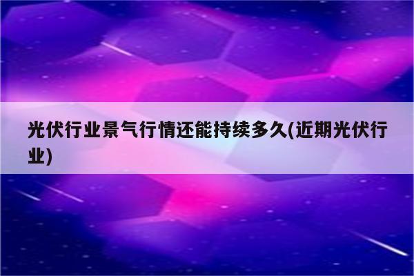 光伏行业景气行情还能持续多久(近期光伏行业)