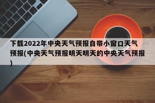 下载2022年中央天气预报自带小窗口天气预报(中央天气预报明天明天的中央天气预报)