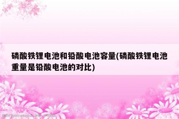 磷酸铁锂电池和铅酸电池容量(磷酸铁锂电池重量是铅酸电池的对比)