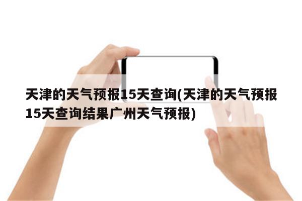 天津的天气预报15天查询(天津的天气预报15天查询结果广州天气预报)