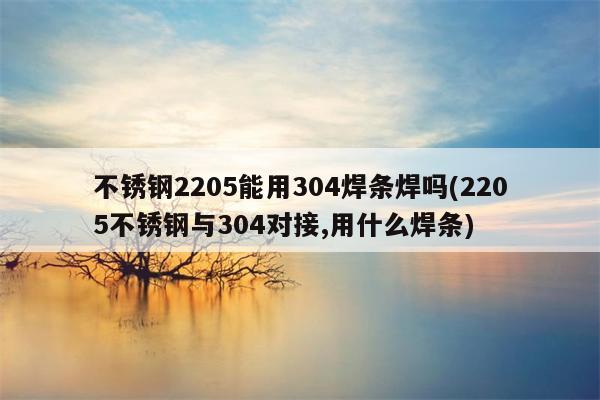 不锈钢2205能用304焊条焊吗(2205不锈钢与304对接,用什么焊条)