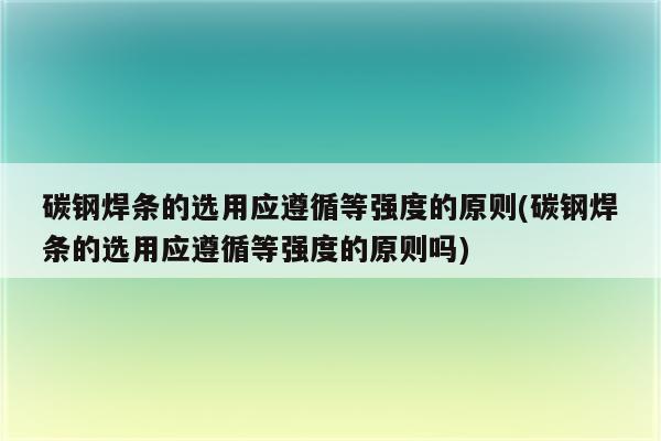 碳钢焊条的选用应遵循等强度的原则(碳钢焊条的选用应遵循等强度的原则吗)