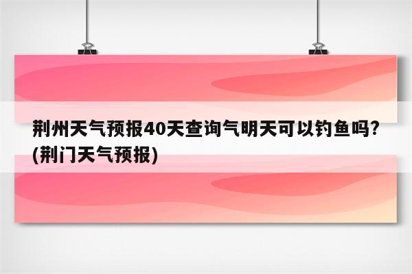 荆州天气预报40天查询气明天可以钓鱼吗?(荆门天气预报)