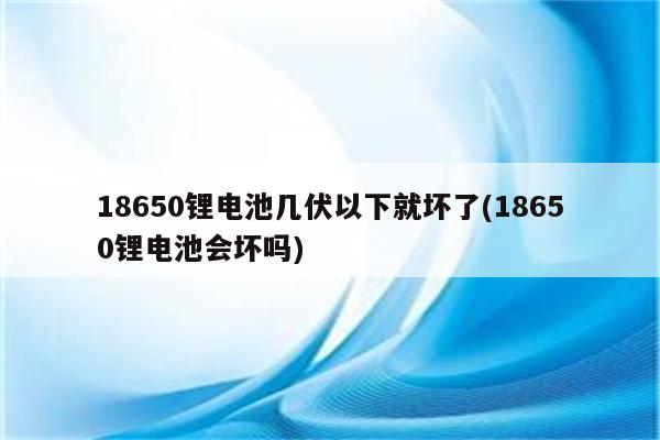 18650锂电池几伏以下就坏了(18650锂电池会坏吗)