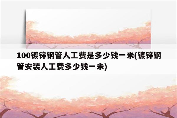 100镀锌钢管人工费是多少钱一米(镀锌钢管安装人工费多少钱一米)