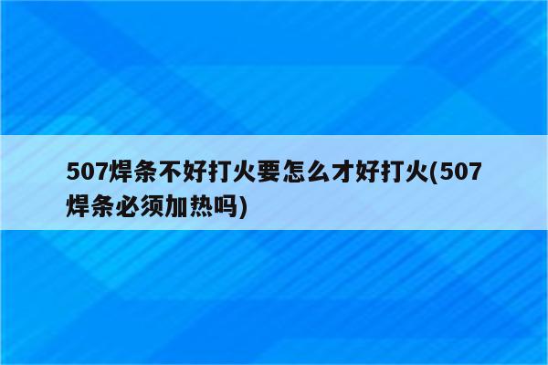 507焊条不好打火要怎么才好打火(507焊条必须加热吗)