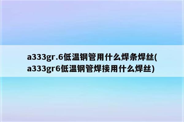 a333gr.6低温钢管用什么焊条焊丝(a333gr6低温钢管焊接用什么焊丝)