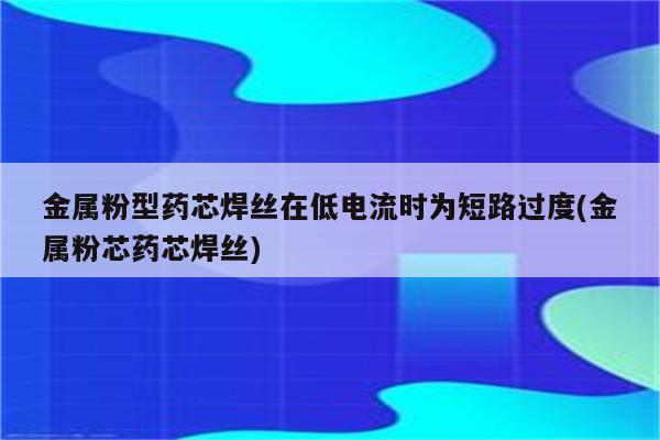 金属粉型药芯焊丝在低电流时为短路过度(金属粉芯药芯焊丝)