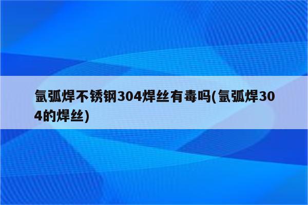 氩弧焊不锈钢304焊丝有毒吗(氩弧焊304的焊丝)