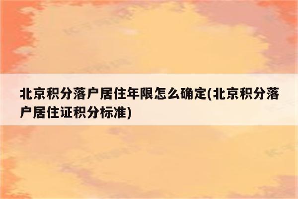 北京积分落户居住年限怎么确定(北京积分落户居住证积分标准)