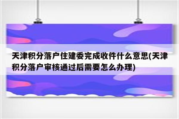 天津积分落户住建委完成收件什么意思(天津积分落户审核通过后需要怎么办理)