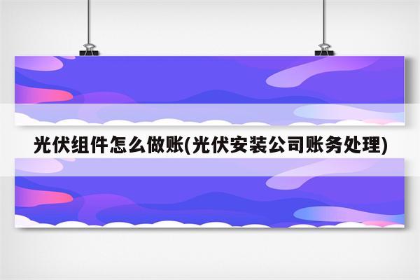 光伏组件怎么做账(光伏安装公司账务处理)