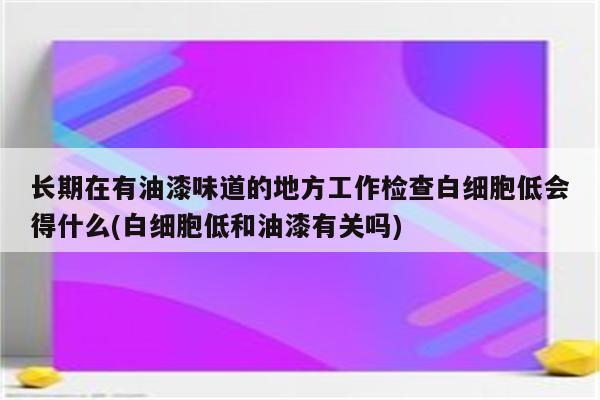 长期在有油漆味道的地方工作检查白细胞低会得什么(白细胞低和油漆有关吗)