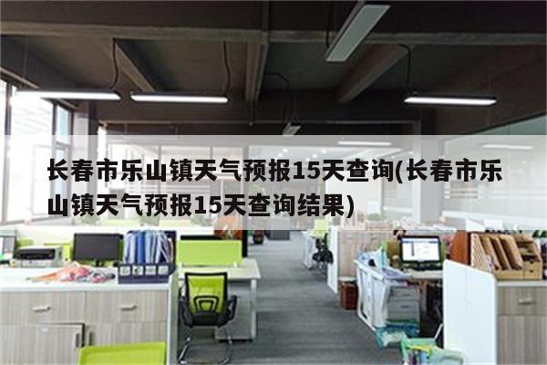 长春市乐山镇天气预报15天查询(长春市乐山镇天气预报15天查询结果)