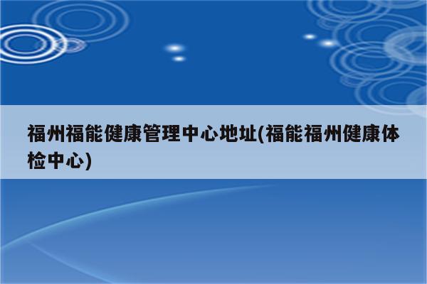 福州福能健康管理中心地址(福能福州健康体检中心)