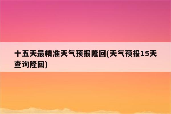 十五天最精准天气预报隆回(天气预报15天查询隆回)