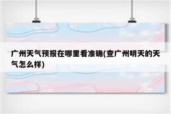 广州天气预报在哪里看准确(查广州明天的天气怎么样)