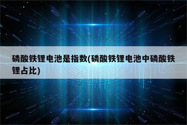 磷酸铁锂电池是指数(磷酸铁锂电池中磷酸铁锂占比)