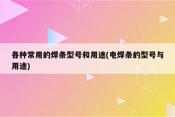 各种常用的焊条型号和用途(电焊条的型号与用途)