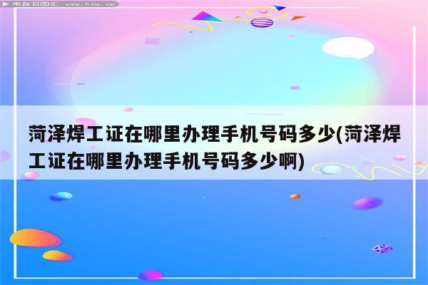 菏泽焊工证在哪里办理手机号码多少(菏泽焊工证在哪里办理手机号码多少啊)