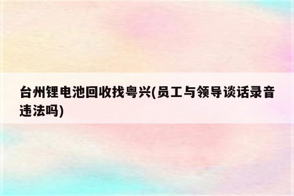 台州锂电池回收找粤兴(员工与领导谈话录音违法吗)