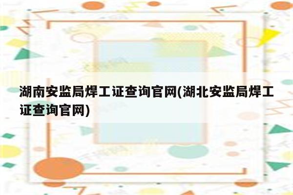 湖南安监局焊工证查询官网(湖北安监局焊工证查询官网)