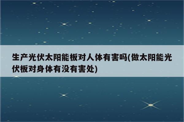 生产光伏太阳能板对人体有害吗(做太阳能光伏板对身体有没有害处)