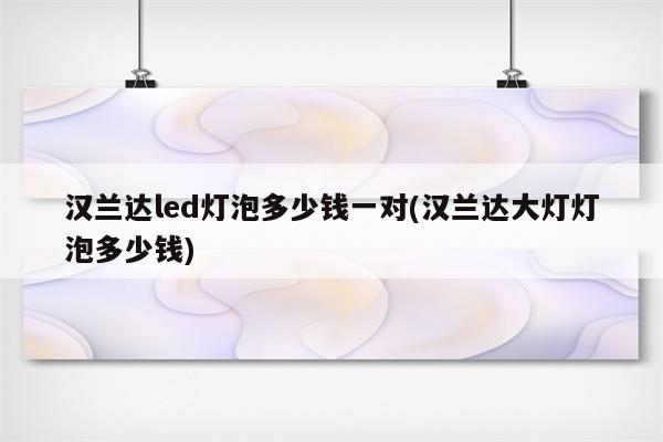 汉兰达led灯泡多少钱一对(汉兰达大灯灯泡多少钱)