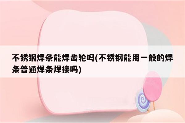 不锈钢焊条能焊齿轮吗(不锈钢能用一般的焊条普通焊条焊接吗)