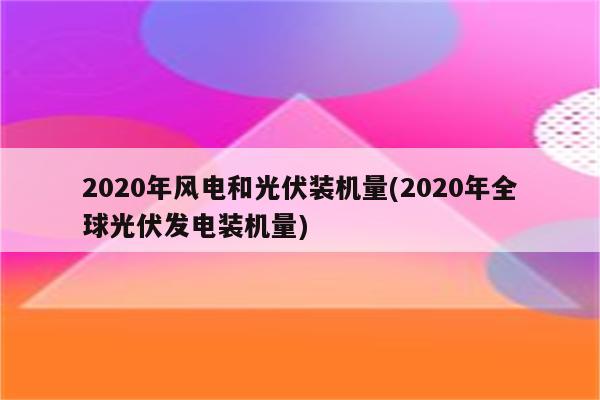 2020年风电和光伏装机量(2020年全球光伏发电装机量)