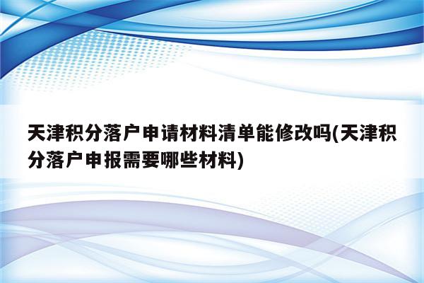 天津积分落户申请材料清单能修改吗(天津积分落户申报需要哪些材料)