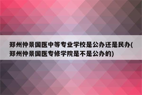 郑州仲景国医中等专业学校是公办还是民办(郑州仲景国医专修学院是不是公办的)