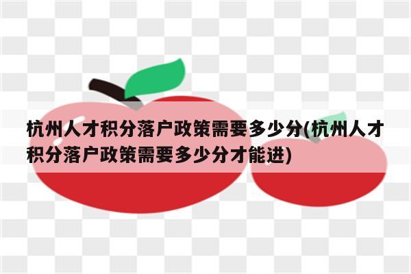 杭州人才积分落户政策需要多少分(杭州人才积分落户政策需要多少分才能进)