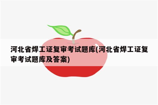 河北省焊工证复审考试题库(河北省焊工证复审考试题库及答案)