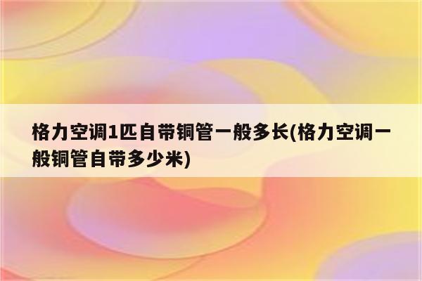 格力空调1匹自带铜管一般多长(格力空调一般铜管自带多少米)