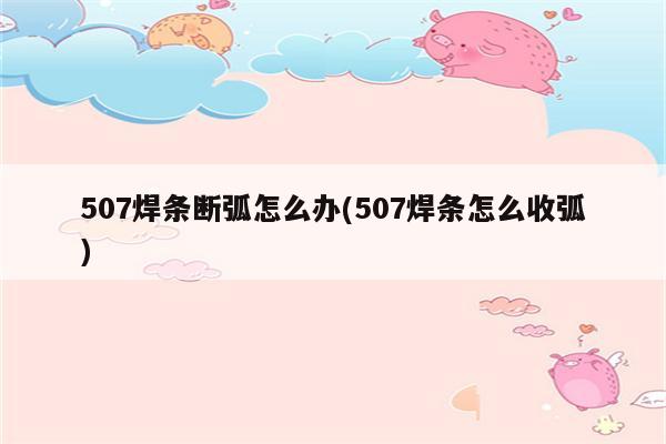 507焊条断弧怎么办(507焊条怎么收弧)