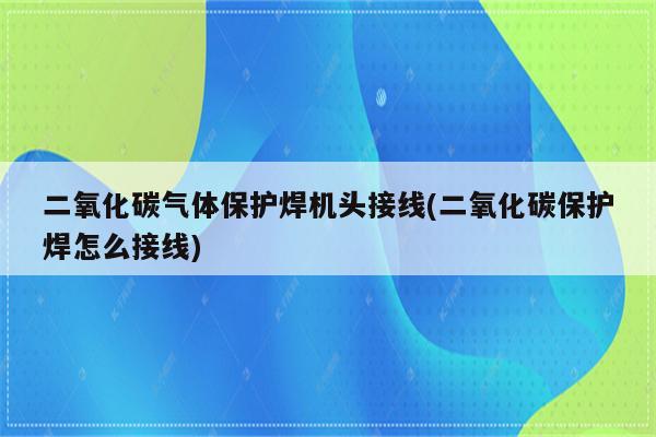 二氧化碳气体保护焊机头接线(二氧化碳保护焊怎么接线)