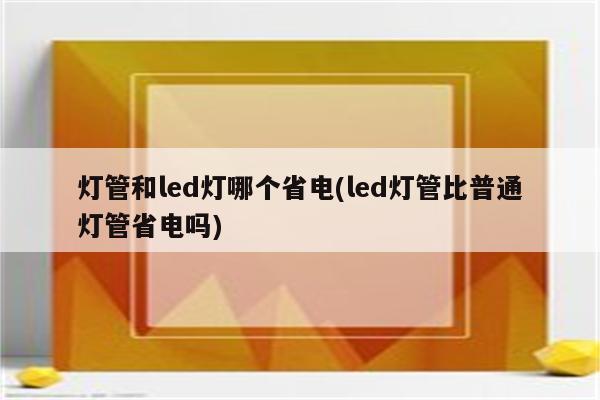 灯管和led灯哪个省电(led灯管比普通灯管省电吗)