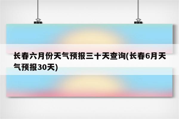 长春六月份天气预报三十天查询(长春6月天气预报30天)