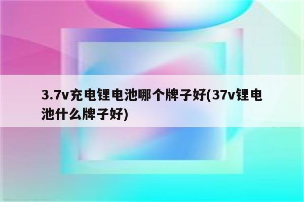 3.7v充电锂电池哪个牌子好(37v锂电池什么牌子好)