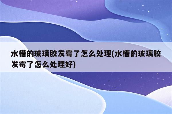 水槽的玻璃胶发霉了怎么处理(水槽的玻璃胶发霉了怎么处理好)