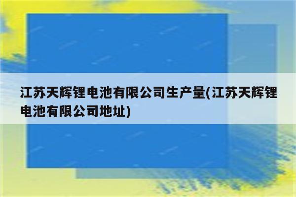 江苏天辉锂电池有限公司生产量(江苏天辉锂电池有限公司地址)