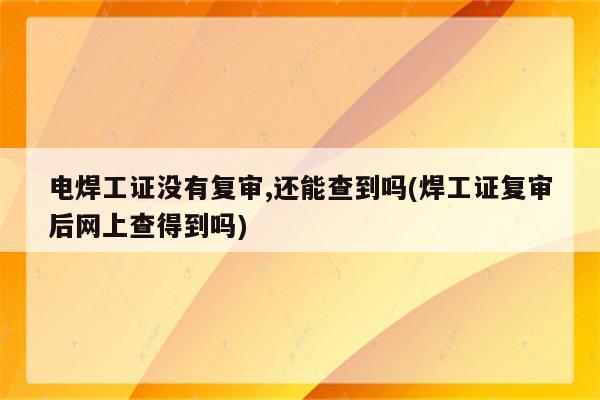 电焊工证没有复审,还能查到吗(焊工证复审后网上查得到吗)