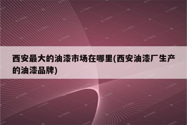 西安最大的油漆市场在哪里(西安油漆厂生产的油漆品牌)