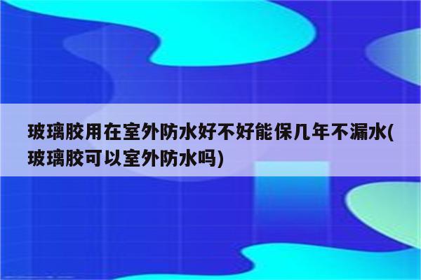 玻璃胶用在室外防水好不好能保几年不漏水(玻璃胶可以室外防水吗)