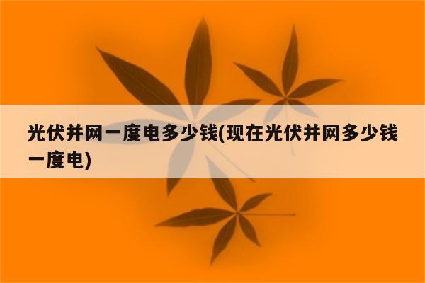 光伏并网一度电多少钱(现在光伏并网多少钱一度电)